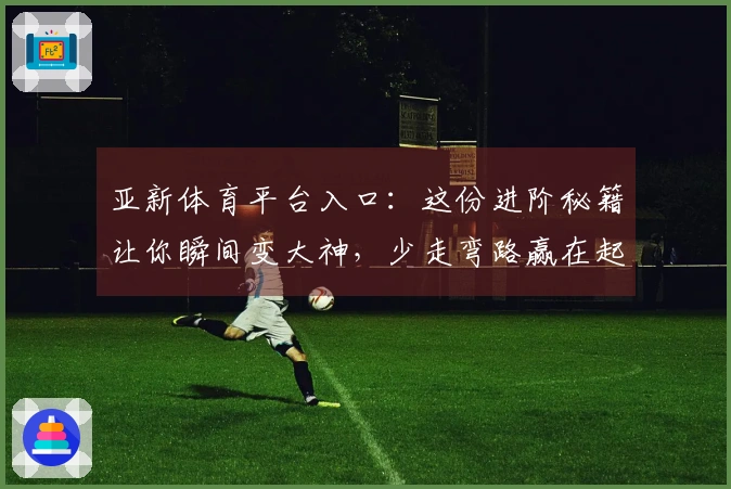 亚新体育平台入口：这份进阶秘籍让你瞬间变大神，少走弯路赢在起跑线！