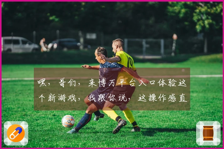 嘿，哥们，来博万平台入口体验这个新游戏，我跟你说，这操作感直接拉满，绝对值！