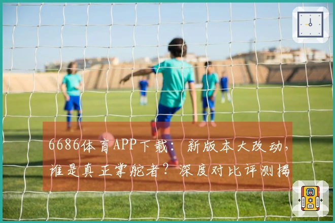 6686体育APP下载：新版本大改动，谁是真正掌舵者？深度对比评测揭晓！