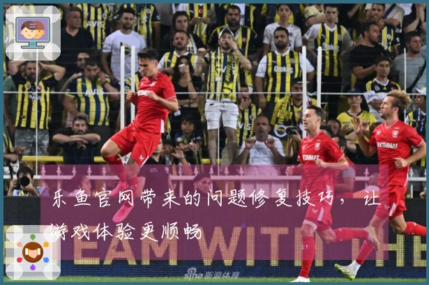乐鱼官网带来的问题修复技巧，让游戏体验更顺畅
