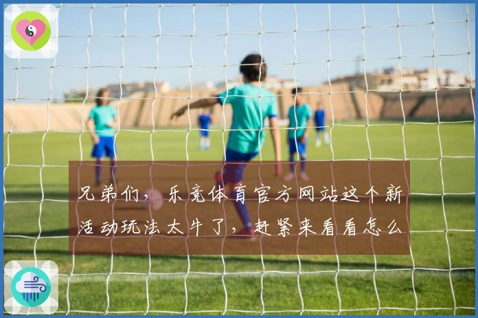 兄弟们，乐竞体育官方网站这个新活动玩法太牛了，赶紧来看看怎么玩能拿海量奖励！