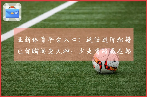 亚新体育平台入口：这份进阶秘籍让你瞬间变大神，少走弯路赢在起跑线！